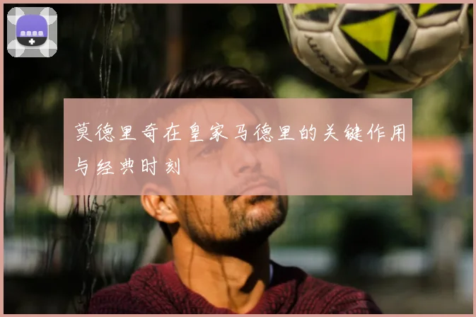 莫德里奇在皇家马德里的关键作用与经典时刻