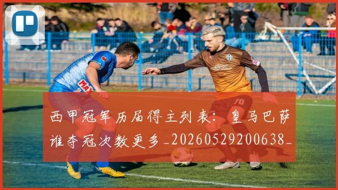西甲冠军历届得主列表：皇马巴萨谁夺冠次数更多_20260529200638_20260703181841