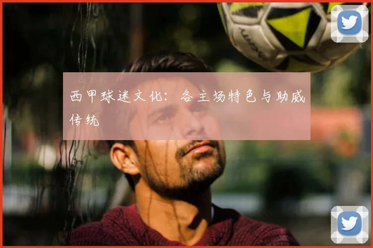 西甲球迷文化:各主场特色与助威传统