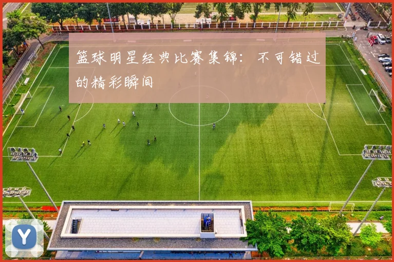 篮球明星经典比赛集锦:不可错过的精彩瞬间