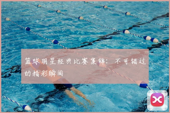 篮球明星经典比赛集锦：不可错过的精彩瞬间