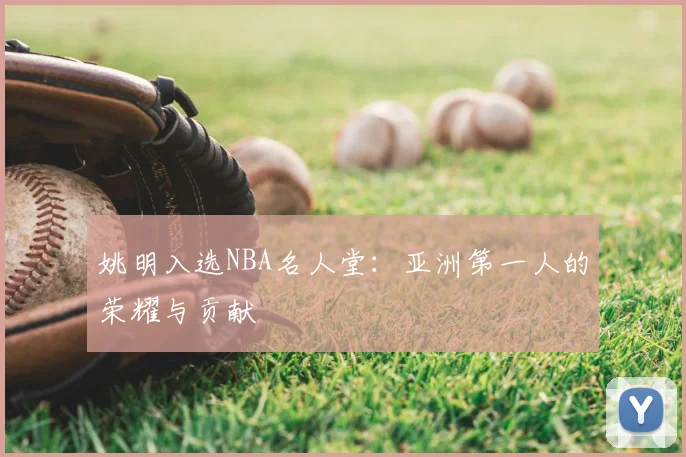 姚明入选NBA名人堂：亚洲第一人的荣耀与贡献