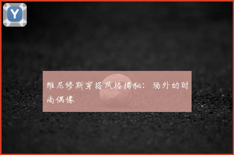 维尼修斯穿搭风格揭秘：场外的时尚偶像