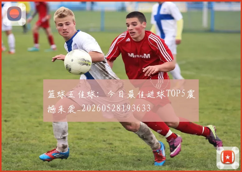篮球五佳球：今日最佳进球TOP5震撼来袭_20260528193633
