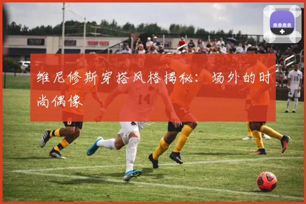 维尼修斯穿搭风格揭秘：场外的时尚偶像
