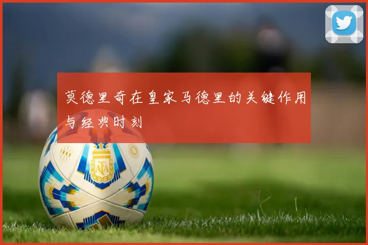 莫德里奇在皇家马德里的关键作用与经典时刻
