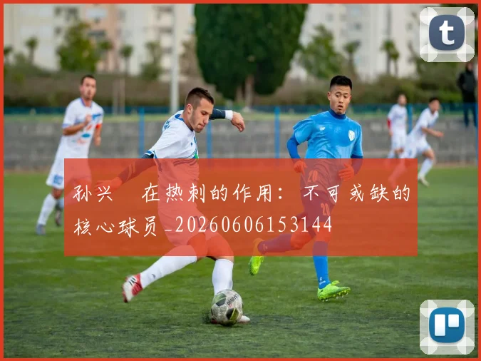 孙兴慜在热刺的作用:不可或缺的核心球员_20260606153144