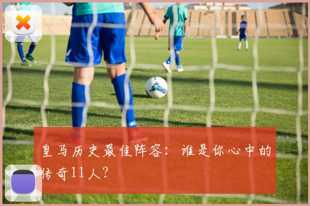 皇马历史最佳阵容：谁是你心中的传奇11人？