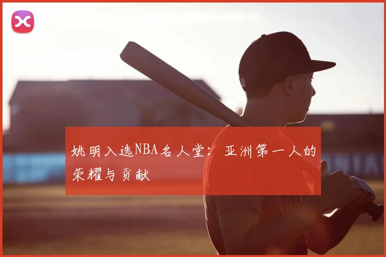 姚明入选NBA名人堂：亚洲第一人的荣耀与贡献