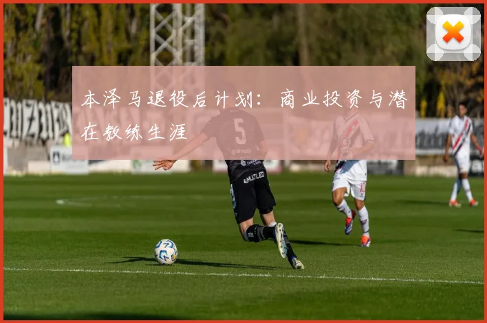 本泽马退役后计划：商业投资与潜在教练生涯