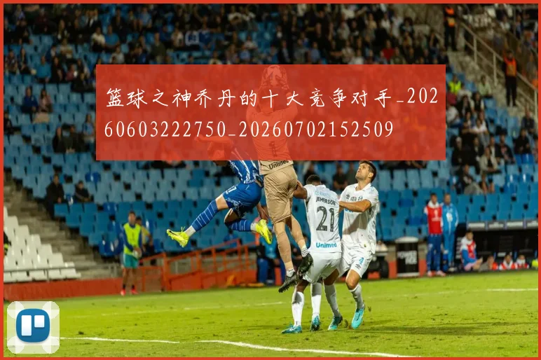 篮球之神乔丹的十大竞争对手_20260603222750_20260702152509